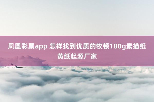 凤凰彩票app 怎样找到优质的牧顿180g素描纸黄纸起源厂家