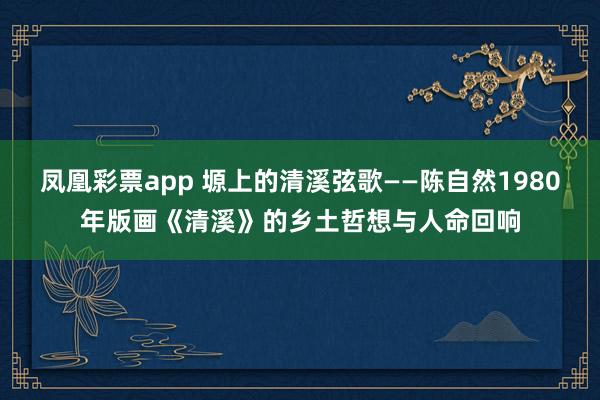 凤凰彩票app 塬上的清溪弦歌——陈自然1980年版画《清溪》的乡土哲想与人命回响