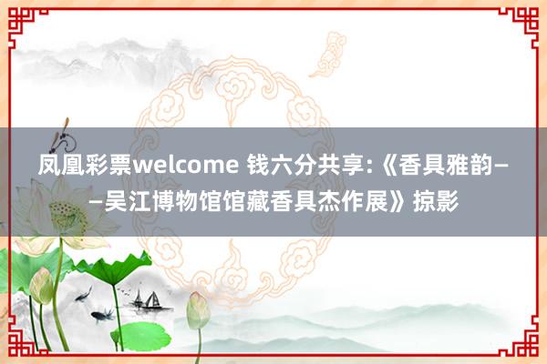 凤凰彩票welcome 钱六分共享:《香具雅韵——吴江博物馆馆藏香具杰作展》掠影