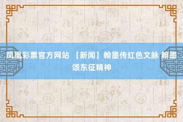 凤凰彩票官方网站 【新闻】翰墨传红色文脉 翰墨颂东征精神
