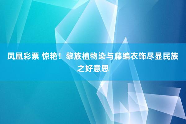 凤凰彩票 惊艳！黎族植物染与藤编衣饰尽显民族之好意思