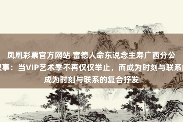 凤凰彩票官方网站 富德人命东说念主寿广西分公司的三重叙事：当VIP艺术季不再仅仅举止，而成为时刻与联系的复合抒发