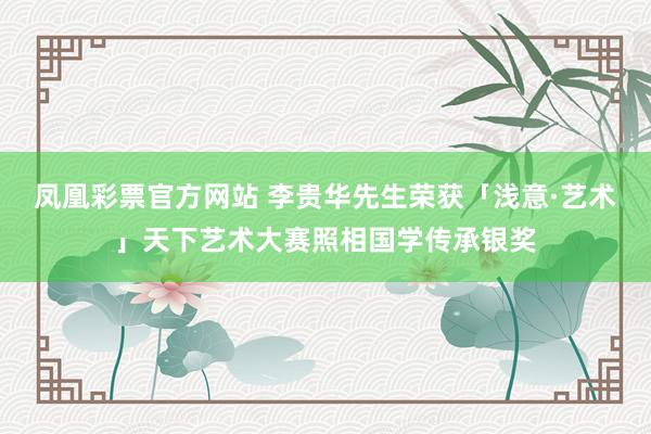 凤凰彩票官方网站 李贵华先生荣获「浅意·艺术」天下艺术大赛照相国学传承银奖