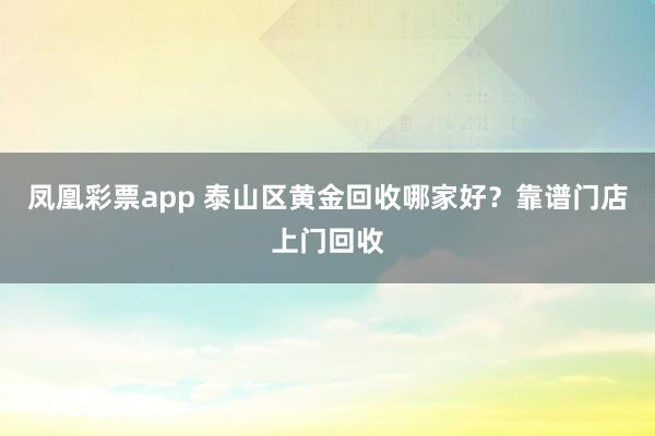 凤凰彩票app 泰山区黄金回收哪家好？靠谱门店上门回收