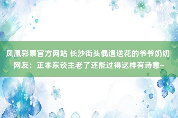 凤凰彩票官方网站 长沙街头偶遇送花的爷爷奶奶 网友：正本东谈主老了还能过得这样有诗意~