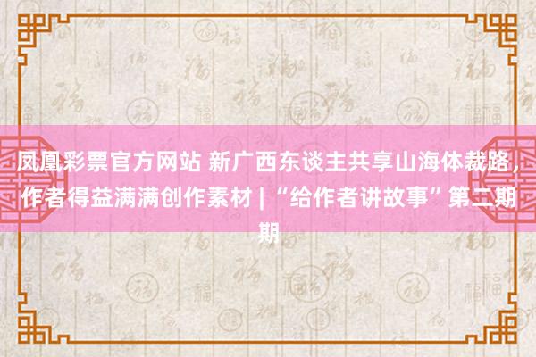 凤凰彩票官方网站 新广西东谈主共享山海体裁路，作者得益满满创作素材 | “给作者讲故事”第二期