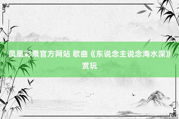 凤凰彩票官方网站 歌曲《东说念主说念海水深》赏玩