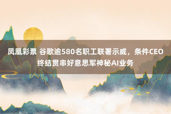 凤凰彩票 谷歌逾580名职工联署示威，条件CEO终结贯串好意思军神秘AI业务