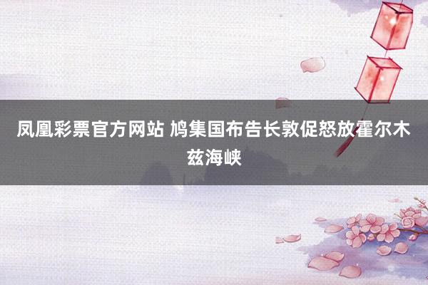 凤凰彩票官方网站 鸠集国布告长敦促怒放霍尔木兹海峡
