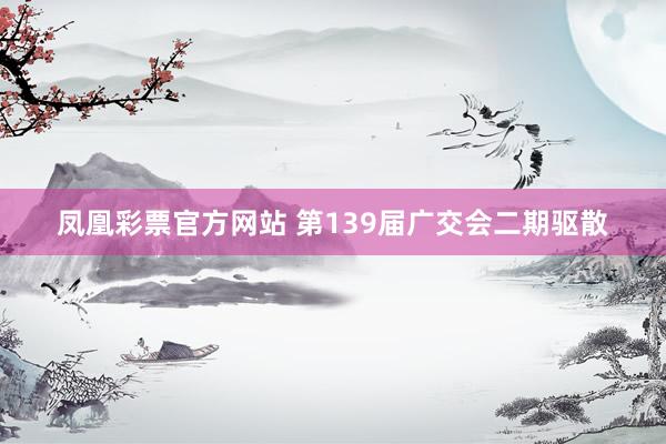 凤凰彩票官方网站 第139届广交会二期驱散