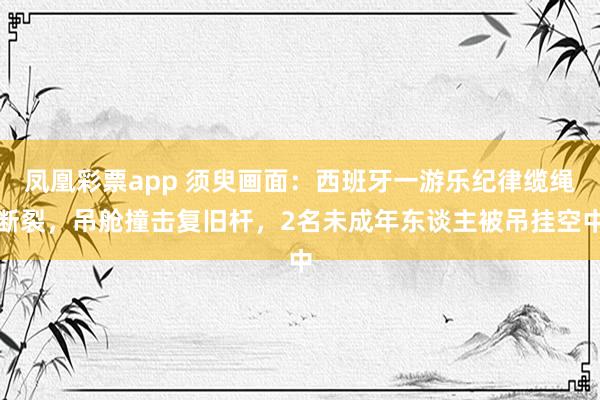 凤凰彩票app 须臾画面：西班牙一游乐纪律缆绳断裂，吊舱撞击复旧杆，2名未成年东谈主被吊挂空中
