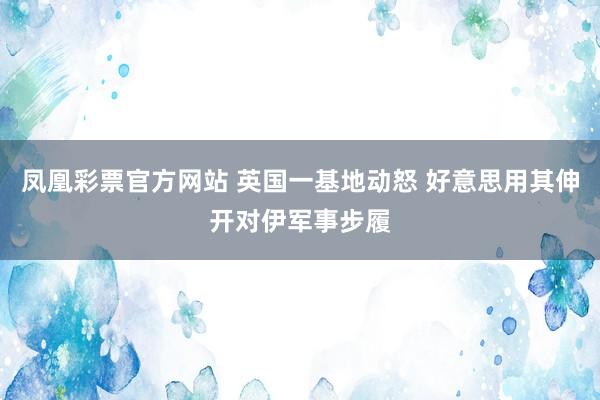 凤凰彩票官方网站 英国一基地动怒 好意思用其伸开对伊军事步履