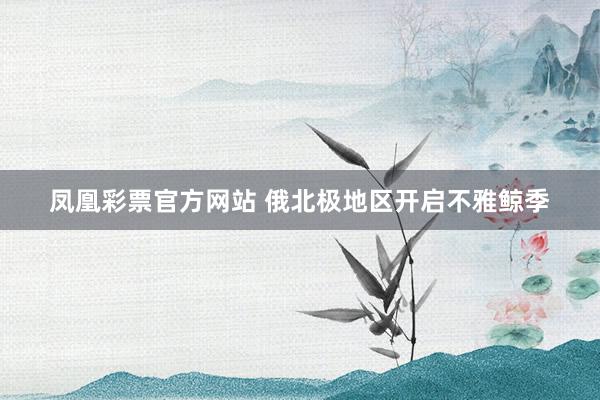 凤凰彩票官方网站 俄北极地区开启不雅鲸季
