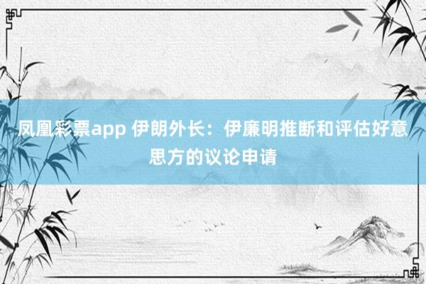 凤凰彩票app 伊朗外长：伊廉明推断和评估好意思方的议论申请