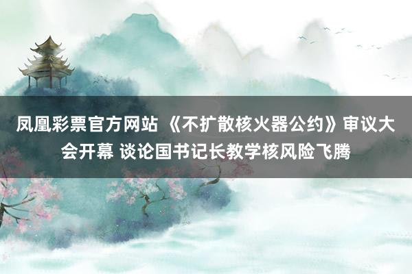 凤凰彩票官方网站 《不扩散核火器公约》审议大会开幕 谈论国书记长教学核风险飞腾