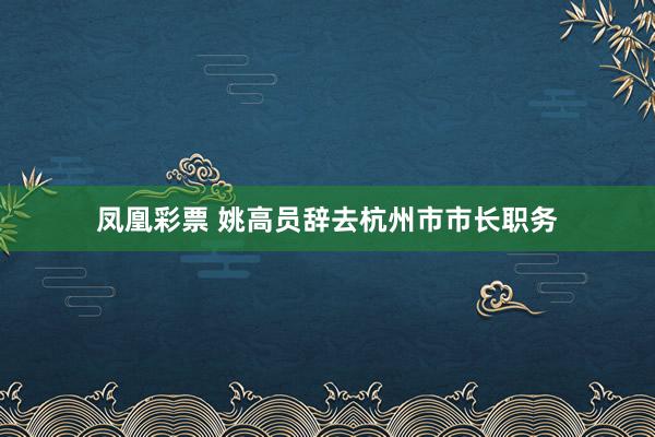 凤凰彩票 姚高员辞去杭州市市长职务