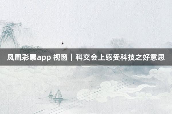 凤凰彩票app 视窗｜科交会上感受科技之好意思