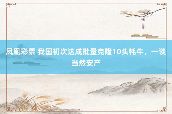 凤凰彩票 我国初次达成批量克隆10头牦牛，一谈当然安产