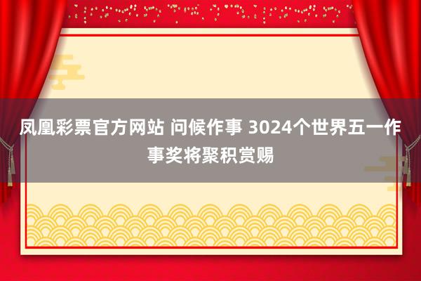 凤凰彩票官方网站 问候作事 3024个世界五一作事奖将聚积赏赐
