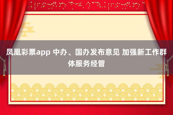 凤凰彩票app 中办、国办发布意见 加强新工作群体服务经管