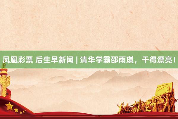 凤凰彩票 后生早新闻 | 清华学霸邵雨琪，干得漂亮！