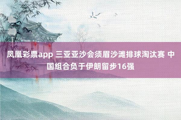 凤凰彩票app 三亚亚沙会须眉沙滩排球淘汰赛 中国组合负于伊朗留步16强