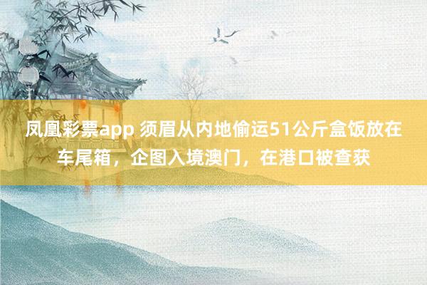 凤凰彩票app 须眉从内地偷运51公斤盒饭放在车尾箱，企图入境澳门，在港口被查获