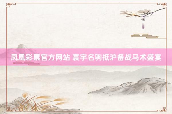 凤凰彩票官方网站 寰宇名驹抵沪备战马术盛宴