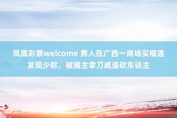 凤凰彩票welcome 男人在广西一商场买榴莲发现少称，被摊主拿刀威逼砍东谈主