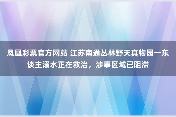 凤凰彩票官方网站 江苏南通丛林野天真物园一东谈主溺水正在救治，涉事区域已阻滞