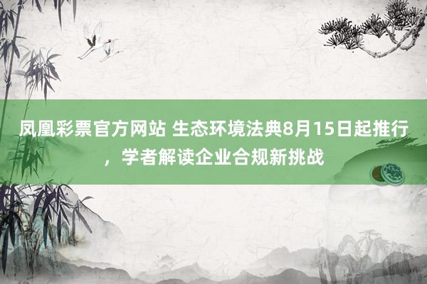 凤凰彩票官方网站 生态环境法典8月15日起推行，学者解读企业合规新挑战