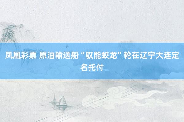 凤凰彩票 原油输送船“驭能蛟龙”轮在辽宁大连定名托付