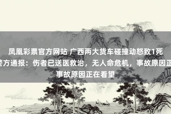 凤凰彩票官方网站 广西两大货车碰撞动怒致1死1伤，警方通报：伤者已送医救治，无人命危机，事故原因正在看望