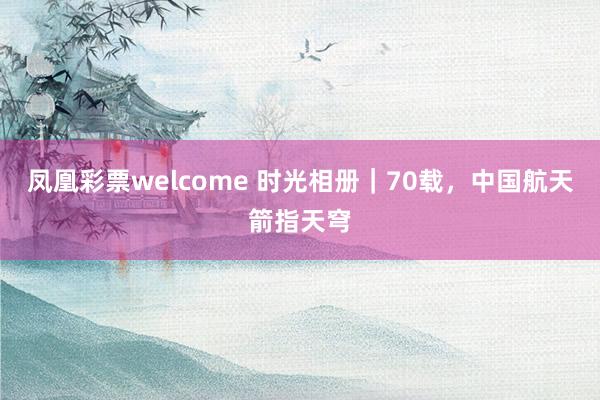 凤凰彩票welcome 时光相册｜70载，中国航天箭指天穹
