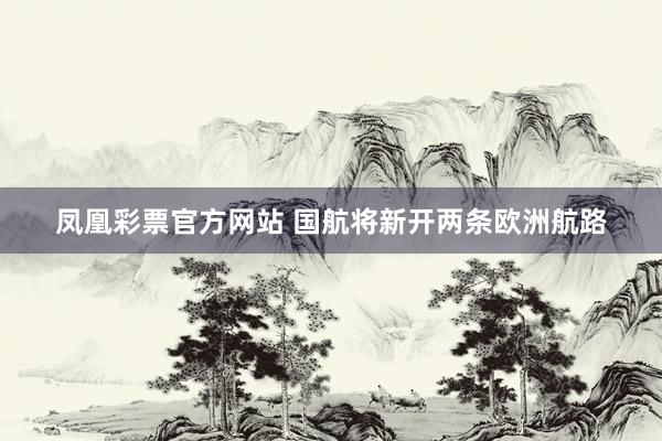 凤凰彩票官方网站 国航将新开两条欧洲航路