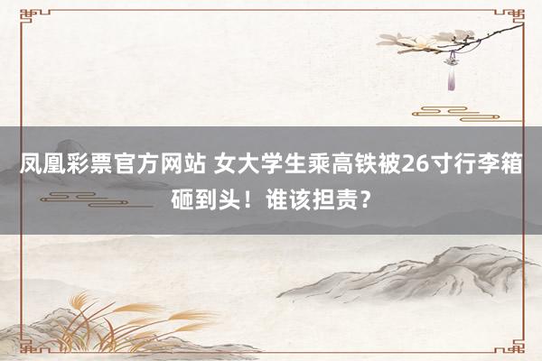 凤凰彩票官方网站 女大学生乘高铁被26寸行李箱砸到头！谁该担责？