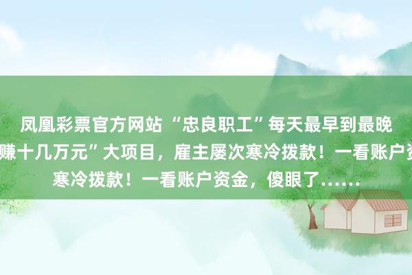 凤凰彩票官方网站 “忠良职工”每天最早到最晚走，握住上报“稳赚十几万元”大项目，雇主屡次寒冷拨款！一看账户资金，傻眼了……