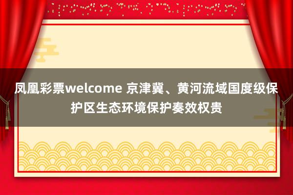 凤凰彩票welcome 京津冀、黄河流域国度级保护区生态环境保护奏效权贵