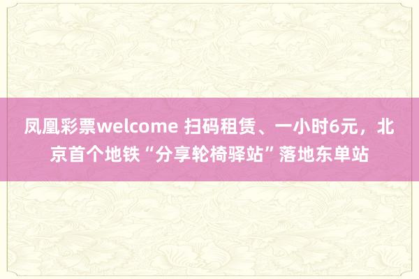 凤凰彩票welcome 扫码租赁、一小时6元，北京首个地铁“分享轮椅驿站”落地东单站