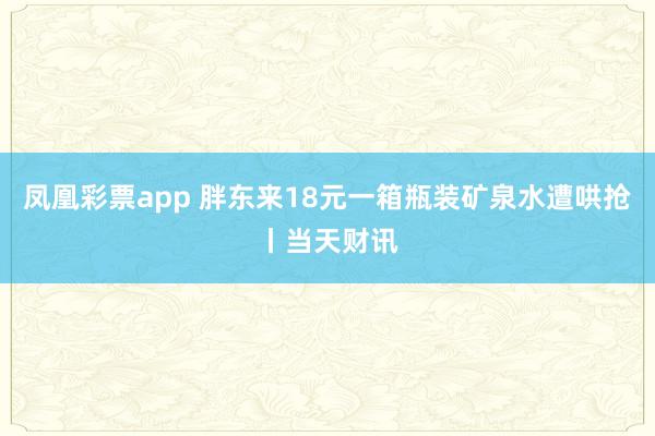 凤凰彩票app 胖东来18元一箱瓶装矿泉水遭哄抢丨当天财讯