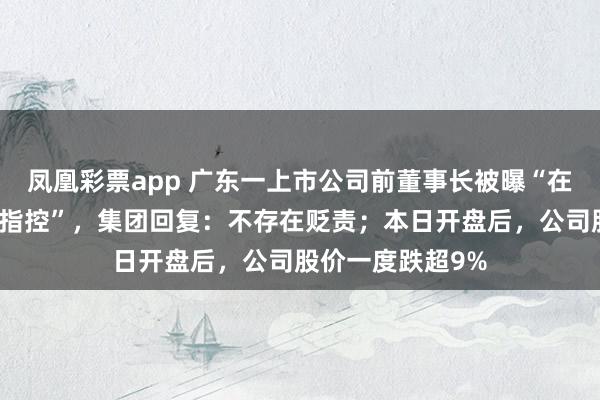 凤凰彩票app 广东一上市公司前董事长被曝“在好意思疑涉强奸指控”，集团回复：不存在贬责；本日开盘后，公司股价一度跌超9%