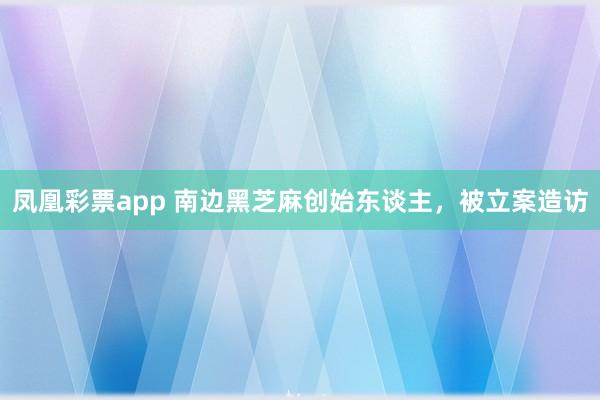 凤凰彩票app 南边黑芝麻创始东谈主，被立案造访
