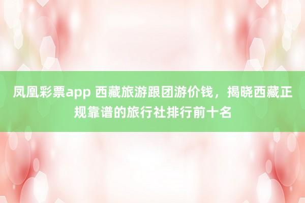 凤凰彩票app 西藏旅游跟团游价钱，揭晓西藏正规靠谱的旅行社排行前十名