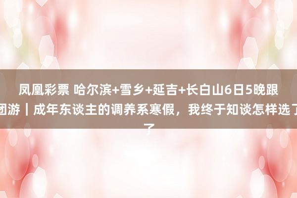凤凰彩票 哈尔滨+雪乡+延吉+长白山6日5晚跟团游｜成年东谈主的调养系寒假，我终于知谈怎样选了