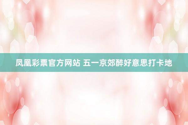 凤凰彩票官方网站 五一京郊醉好意思打卡地