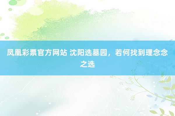 凤凰彩票官方网站 沈阳选墓园，若何找到理念念之选