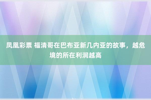 凤凰彩票 福清哥在巴布亚新几内亚的故事，越危境的所在利润越高