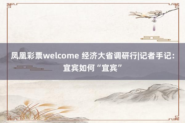 凤凰彩票welcome 经济大省调研行|记者手记：宜宾如何“宜宾”