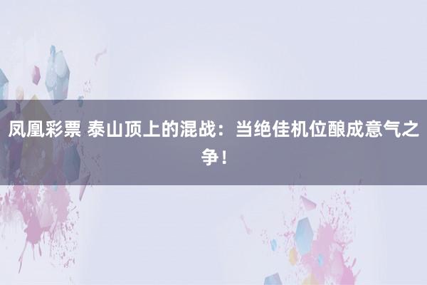 凤凰彩票 泰山顶上的混战：当绝佳机位酿成意气之争！