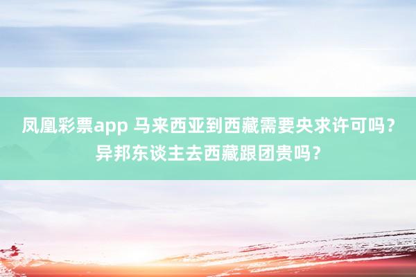 凤凰彩票app 马来西亚到西藏需要央求许可吗？异邦东谈主去西藏跟团贵吗？